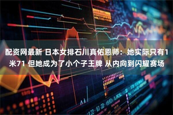 配资网最新 日本女排石川真佑恩师：她实际只有1米71 但她成为了小个子王牌 从内向到闪耀赛场