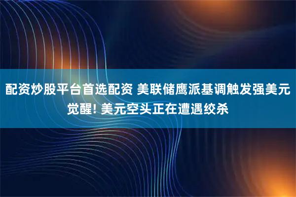 配资炒股平台首选配资 美联储鹰派基调触发强美元觉醒! 美元空头正在遭遇绞杀