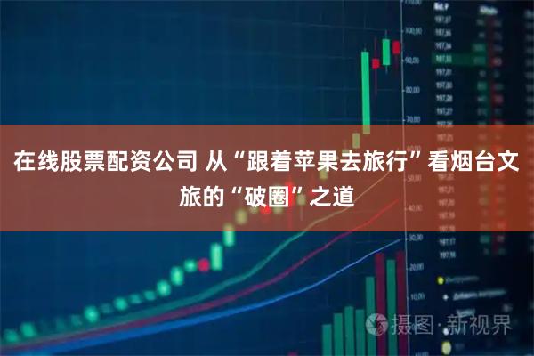 在线股票配资公司 从“跟着苹果去旅行”看烟台文旅的“破圈”之道