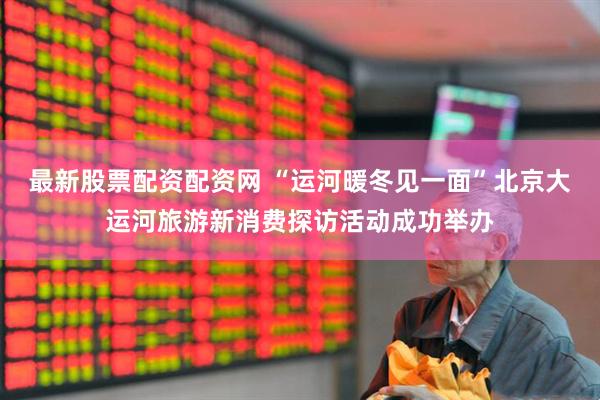 最新股票配资配资网 “运河暖冬见一面”北京大运河旅游新消费探访活动成功举办