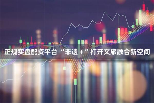 正规实盘配资平台 “非遗＋”打开文旅融合新空间