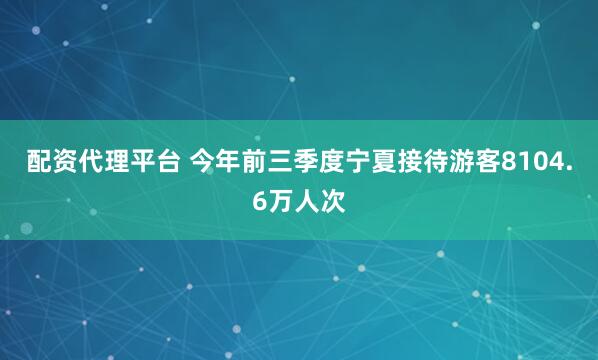 配资代理平台 今年前三季度宁夏接待游客8104.6万人次