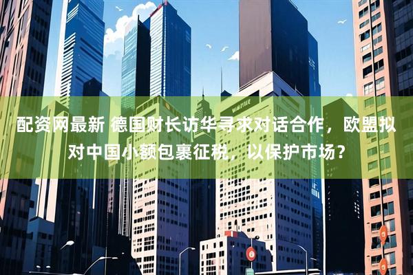 配资网最新 德国财长访华寻求对话合作，欧盟拟对中国小额包裹征税，以保护市场？