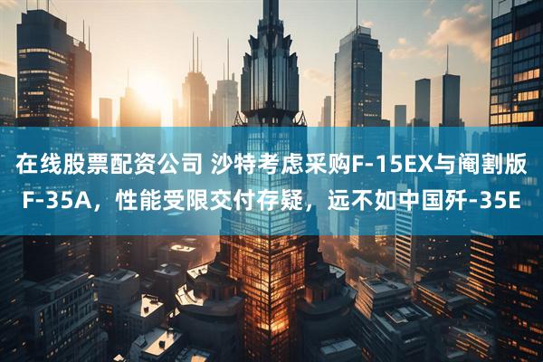 在线股票配资公司 沙特考虑采购F-15EX与阉割版F-35A，性能受限交付存疑，远不如中国歼-35E