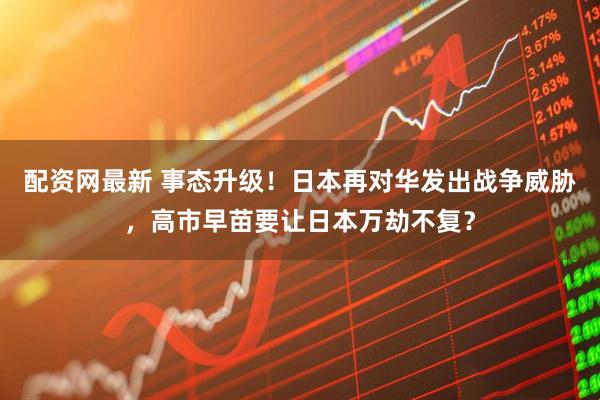 配资网最新 事态升级！日本再对华发出战争威胁，高市早苗要让日本万劫不复？