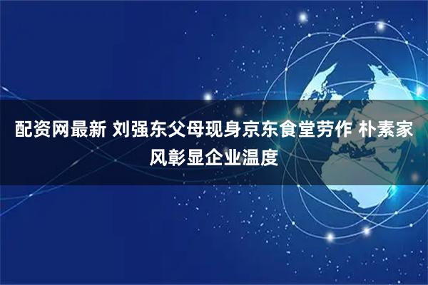 配资网最新 刘强东父母现身京东食堂劳作 朴素家风彰显企业温度