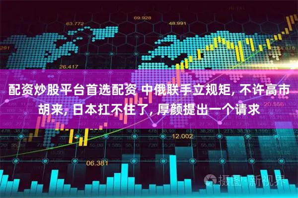 配资炒股平台首选配资 中俄联手立规矩, 不许高市胡来, 日本扛不住了, 厚颜提出一个请求