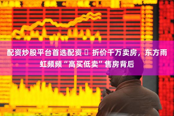 配资炒股平台首选配资 ​折价千万卖房，东方雨虹频频“高买低卖”售房背后