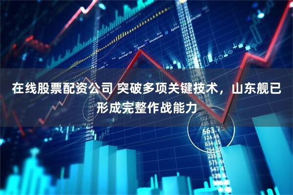 在线股票配资公司 突破多项关键技术，山东舰已形成完整作战能力