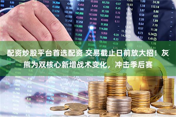配资炒股平台首选配资 交易截止日前放大招！灰熊为双核心新增战术变化，冲击季后赛