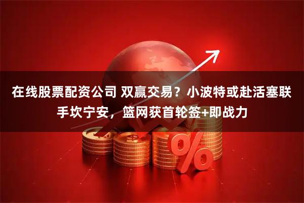 在线股票配资公司 双赢交易？小波特或赴活塞联手坎宁安，篮网获首轮签+即战力