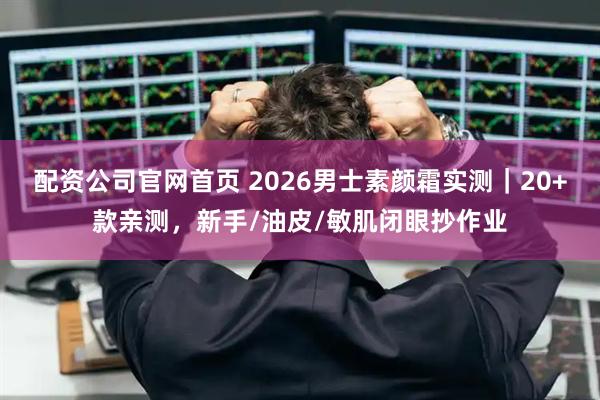 配资公司官网首页 2026男士素颜霜实测｜20+款亲测，新手/油皮/敏肌闭眼抄作业