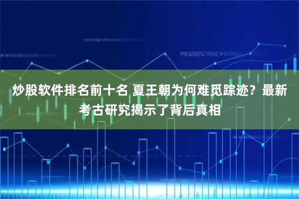 炒股软件排名前十名 夏王朝为何难觅踪迹？最新考古研究揭示了背后真相
