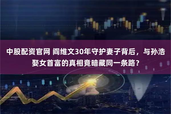 中股配资官网 阎维文30年守护妻子背后，与孙浩娶女首富的真相竟暗藏同一条路？