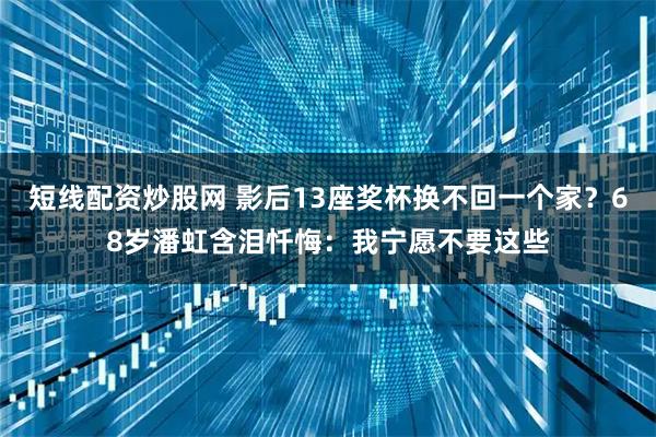 短线配资炒股网 影后13座奖杯换不回一个家？68岁潘虹含泪忏悔：我宁愿不要这些
