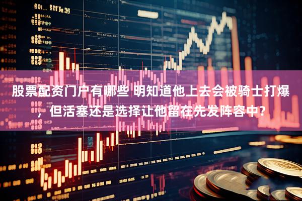 股票配资门户有哪些 明知道他上去会被骑士打爆，但活塞还是选择让他留在先发阵容中？