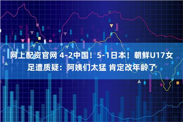 网上配资官网 4-2中国！5-1日本！朝鲜U17女足遭质疑：阿姨们太猛 肯定改年龄了